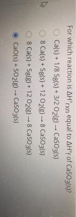 For which reaction is AH°rxn equal to AH°F of CaSO3(s)?
Ca(s) + 1/8 S8(s) + 3/2 02(g) CaSO3(s)
8 Ca(s) + S8(s) + 12 02(g) 8 CaSO3 (s)
8 Ca(s) + S8(g) + 12 02(g) 8 CaSO3(s)
O CaO(s) + SO2(g) CaSO3(s)
