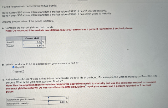 Harold Reese must choose between two bonds
Bond X pays $60 annual interest and has a market value of $835. It has 12 years to maturity.
Bond Y pays $50 annual interest and has a market value of $860. It has seven years to maturity.
Assume the par value of the bonds is $1,000.
a. Compute the current yield on both bonds.
Note: Do not round intermediate calculations. Input your answers as a percent rounded to 2 decimal places.
Current Yield
Bond X
Bond Z
7.19 %
5.81%
b. Which bond should he select based on your answers to part a?
O Bond X
Bond Z
c. A drawback of current yield is that it does not consider the total life of the bond. For example, the yield to maturity on Bond X is 8.19
percent. What is the yield to maturity on Bond Y?
Note: Use the approximation formula to compute the approximate Tield to maturity and use the calculator method to compute
the exact yield to maturity. Do not round intermediate calculations. Input your answers as a percent rounded to 2 decimal
places.
Approximate yield to maturity
Exact yield to maturity
%
8.00 %