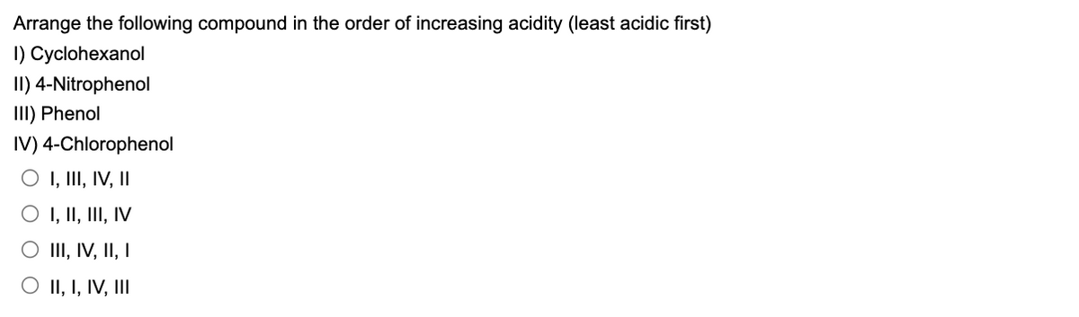 Arrange the following compound in the order of increasing acidity (least acidic first)
I) Cyclohexanol
II) 4-Nitrophenol
III) Phenol
IV) 4-Chlorophenol
O I, III, IV, II
O I, II, III, IV
O III, IV, II, I
O II, I, IV, III