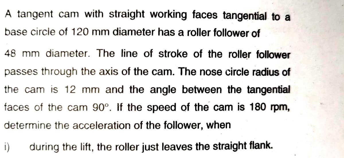 A tangent cam with straight working faces tangential to a
base circle of 120 mm diameter has a roller follower of
48 mm diameter. The line of stroke of the roller follower
passes through the axis of the cam. The nose circle radius of
the cam is 12 mm and the angle between the tangential
faces of the cam 90°. If the speed of the cam is 180 rpm,
determine the acceleration of the follower, when
i)
during the lift, the roller just leaves the straight flank.

