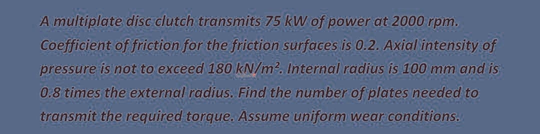 A multiplate disc clutch transmits 75 kW of power at 2000 rpm.
Coefficient of friction for the friction surfaces is 0.2. Axial intensity of
pressure is not to exceed 180 kN/m?. Internal radius is 100 mm and is
0.8 times the external radius. Find the number of plates needed to
transmít the required torque. Assume uniform wear conditions.
