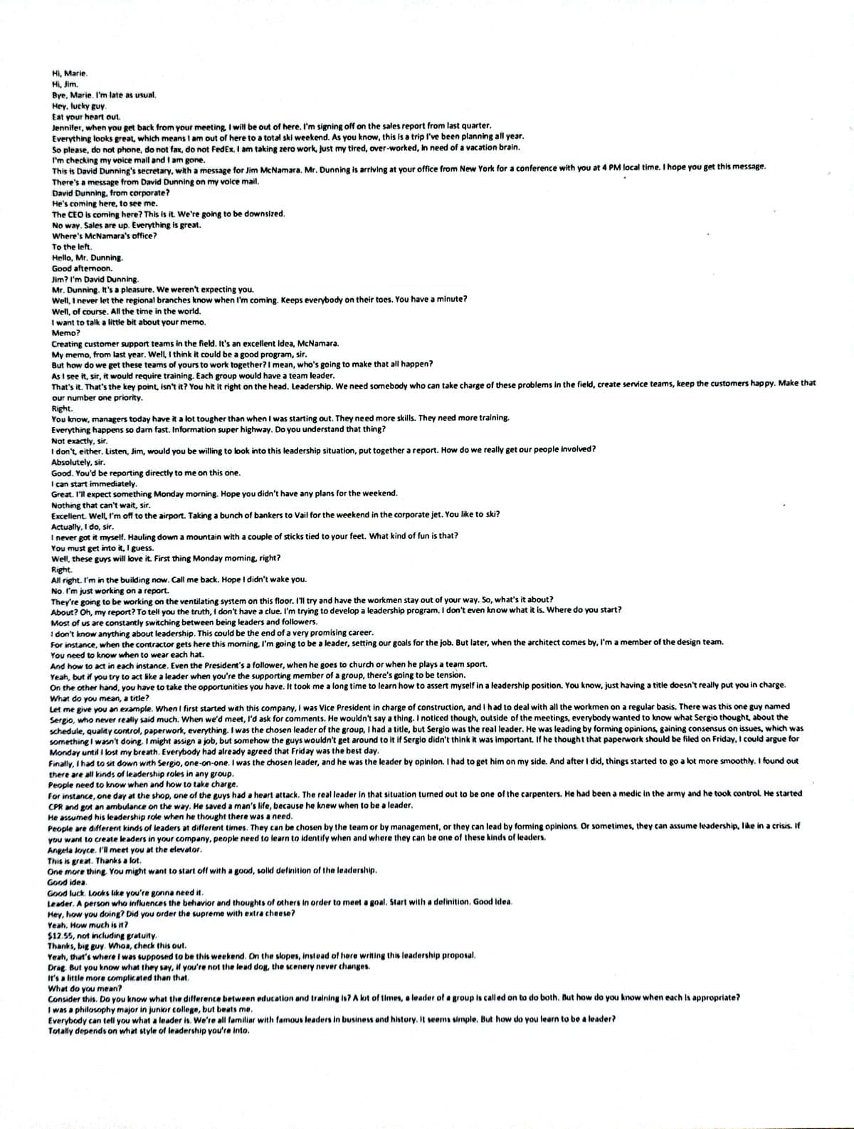 Hi, Marie.
Hi, Jim.
Bye, Marie. I'm late as usual.
Hey, lucky guy.
Eat your heart out.
Jennifer, when you get back from your meeting, I will be out of here. I'm signing off on the sales report from last quarter.
Everything looks great, which means I am out of here to a total ski weekend. As you know, this is a trip I've been planning all year.
So please, do not phone, do not fax, do not FedEx. I am taking zero work, just my tired, over-worked, in need of a vacation brain.
I'm checking my voice mail and I am gone.
This is David Dunning's secretary, with a message for Jim McNamara. Mr. Dunning is arriving at your office from New York for a conference with you at 4 PM local time. I hope you get this message.
There's a message from David Dunning on my voice mail.
David Dunning, from corporate?
He's coming here, to see me.
The CEO is coming here? This is it. We're going to be downsized.
No way. Sales are up. Everything is great.
Where's McNamara's office?
To the left.
Hello, Mr. Dunning.
Good aftemoon.
Jim? I'm David Dunning.
Mr. Dunning. It's a pleasure. We weren't expecting you.
Well, I never let the regional branches know when I'm coming. Keeps everybody on their toes. You have a minute?
Well, of course. All the time in the world.
I want to talk a little bit about your memo.
Memo?
Creating customer support teams in the field. It's an excellent idea, McNamara.
My memo, from last year. Well, I think it could be a good program, sir.
But how do we get these teams of yours to work together? I mean, who's going to make that all happen?
As I see it, sir, it would require training. Each group would have a team leader.
That's it. That's the key point, isn't it? You hit it right on the head. Leadership. We need somebody who can take charge of these problems in the field, create service teams, keep the customers happy. Make that
our number one priority.
Right.
You know, managers today have it a lot tougher than when I was starting out. They need more skills. They need more training.
Everything happens so damn fast. Information super highway. Do you understand that thing?
Not exactly, sir.
I don't, either. Listen, Jim, would you be willing to look into this leadership situation, put together a report. How do we really get our people involved?
Absolutely, sir.
Good. You'd be reporting directly to me on this one.
I can start immediately.
Great. I'll expect something Monday morning. Hope you didn't have any plans for the weekend.
Nothing that can't wait, sir.
Excellent. Well, I'm off to the airport. Taking a bunch of bankers to Vail for the weekend in the corporate jet. You like to ski?
Actually, I do, sir.
I never got it myself. Hauling down a mountain with a couple of sticks tied to your feet. What kind of fun is that?
You must get into it, I guess.
Well, these guys will love it. First thing Monday moming, right?
Right.
All right. I'm in the building now. Call me back. Hope I didn't wake you.
No. I'm just working on a report.
They're going to be working on the ventilating system on this floor. I'll try and have the workmen stay out of your way. So, what's it about?
About? Oh, my report? To tell you the truth, I don't have a clue. I'm trying to develop a leadership program. I don't even know what it is. Where do you start?
Most of us are constantly switching between being leaders and followers.
1 don't know anything about leadership. This could be the end of a very promising career.
For instance, when the contractor gets here this morning, I'm going to be a leader, setting our goals for the job. But later, when the architect comes by, I'm a member of the design team.
You need to know when to wear each hat.
And how to act in each instance. Even the President's a follower, when he goes to church or when he plays a team sport.
Yeah, but if you try to act like a leader when you're the supporting member of a group, there's going to be tension.
On the other hand, you have to take the opportunities you have. It took me a long time to learn how to assert myself in a leadership position. You know, just having a title doesn't really put you in charge.
What do you mean, a title?
Let me give you an example. When I first started with this company, I was Vice President in charge of construction, and I had to deal with all the workmen on a regular basis. There was this one guy named
Sergio, who never really said much. When we'd meet, I'd ask for comments. He wouldn't say a thing. I noticed though, outside of the meetings, everybody wanted to know what Sergio thought, about the
schedule, quality control, paperwork, everything. I was the chosen leader of the group, I had a title, but Sergio was the real leader. He was leading by forming opinions, gaining consensus on issues, which was
something I wasn't doing. I might assign a job, but somehow the guys wouldn't get around to it if Sergio didn't think it was important. If he thought that paperwork should be filed on Friday, I could argue for
Monday until I lost my breath. Everybody had already agreed that Friday was the best day.
Finally, I had to sit down with Sergio, one-on-one. I was the chosen leader, and he was the leader by opinion. I had to get him on my side. And after I did, things started to go a lot more smoothly. I found out
there are all kinds of leadership roles in any group.
People need to know when and how to take charge.
For instance, one day at the shop, one of the guys had a heart attack. The real leader in that situation turned out to be one of the carpenters. He had been a medic in the army and he took control. He started
CPR and got an ambulance on the way. He saved a man's life, because he knew when to be a leader.
He assumed his leadership role when he thought there was a need,
People are different kinds of leaders at different times. They can be chosen by the team or by management, or they can lead by forming opinions. Or sometimes, they can assume leadership, like in a crisis. If
you want to create leaders in your company, people need to learn to identify when and where they can be one of these kinds of leaders.
Angela Joyce. I'll meet you at the elevator.
This is great. Thanks a lot.
One more thing. You might want to start off with a good, solid definition of the leadership.
Good idea.
Good luck. Looks like you're gonna need it.
Leader. A person who influences the behavior and thoughts of others in order to meet a goal. Start with a definition. Good idea.
Hey, how you doing? Did you order the supreme with extra cheese?
Yeah, How much is it?
$12.55, not including gratuity.
Thanks, big guy. Whoa, check this out.
Yeah, that's where I was supposed to be this weekend. On the slopes, instead of here writing this leadership proposal.
Drag. But you know what they say, if you're not the lead dog, the scenery never changes.
It's a little more complicated than that.
What do you mean?
Consider this. Do you know what the difference between education and training is? A lot of times, a leader of a group is called on to do both. But how do you know when each is appropriate?
I was a philosophy major in junior college, but beats me.
Everybody can tell you what a leader is. We're all familiar with famous leaders in business and history. It seems simple. But how do you learn to be a leader?
Totally depends on what style of leadership you're into.