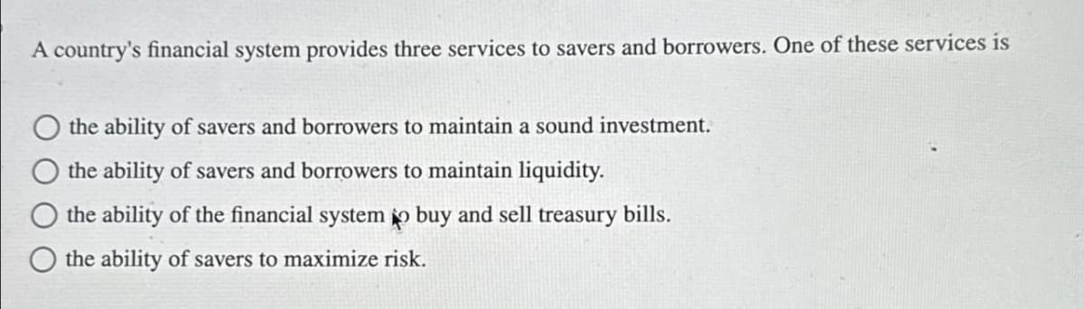A country's financial system provides three services to savers and borrowers. One of these services is
the ability of savers and borrowers to maintain a sound investment.
the ability of savers and borrowers to maintain liquidity.
the ability of the financial system to buy and sell treasury bills.
the ability of savers to maximize risk.