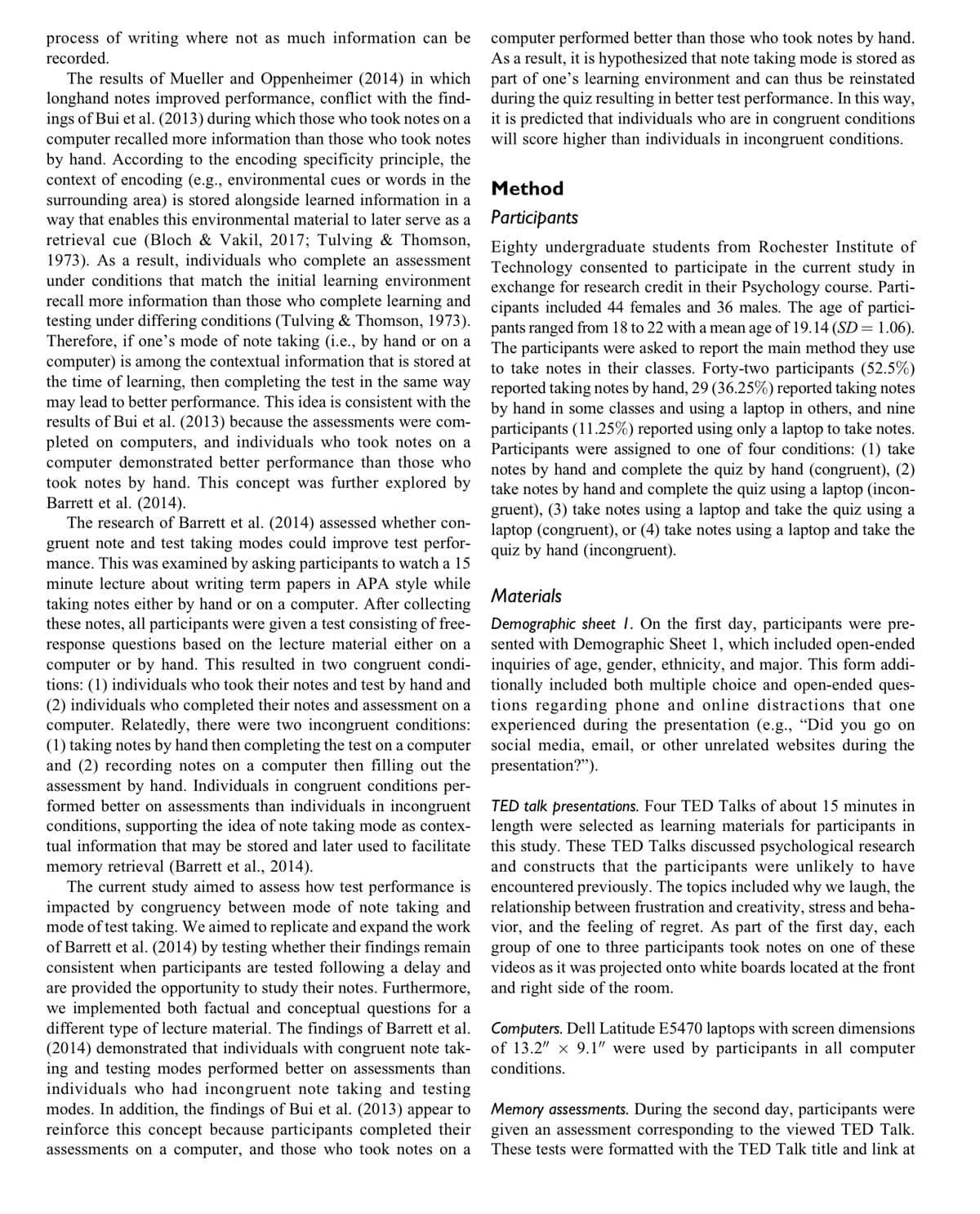 process of writing where not as much information can be
recorded.
The results of Mueller and Oppenheimer (2014) in which
longhand notes improved performance, conflict with the find-
ings of Buiet al. (2013) during which those who took notes on a
computer recalled more information than those who took notes
by hand. According to the encoding specificity principle, the
context of encoding (e.g., environmental cues or words in the
surrounding area) is stored alongside learned information in a
way that enables this environmental material to later serve as a
retrieval cue (Bloch & Vakil, 2017; Tulving & Thomson,
1973). As a result, individuals who complete an assessment
under conditions that match the initial learning environment
recall more information than those who complete learning and
testing under differing conditions (Tulving & Thomson, 1973).
Therefore, if one's mode of note taking (i.e., by hand or on a
computer) is among the contextual information that is stored at
the time of learning, then completing the test in the same way
may lead to better performance. This idea is consistent with the
results of Bui et al. (2013) because the assessments were com-
pleted on computers, and individuals who took notes on a
computer demonstrated better performance than those who
took notes by hand. This concept was further explored by
Barrett et al. (2014).
The research of Barrett et al. (2014) assessed whether con-
gruent note and test taking modes could improve test perfor-
mance. This was examined by asking participants to watch a 15
minute lecture about writing term papers in APA style while
taking notes either by hand or on a computer. After collecting
these notes, all participants were given a test consisting of free-
response questions based on the lecture material either on a
computer or by hand. This resulted in two congruent condi-
tions: (1) individuals who took their notes and test by hand and
(2) individuals who completed their notes and assessment on a
computer. Relatedly, there were two incongruent conditions:
(1) taking notes by hand then completing the test on a computer
and (2) recording notes on a computer then filling out the
assessment by hand. Individuals in congruent conditions per-
formed better on assessments than individuals in incongruent
conditions, supporting the idea of note taking mode as contex-
tual information that may be stored and later used to facilitate
memory retrieval (Barrett et al., 2014).
The current study aimed to assess how test performance is
impacted by congruency between mode of note taking and
mode of test taking. We aimed to replicate and expand the work
of Barrett et al. (2014) by testing whether their findings remain
consistent when participants are tested following a delay and
are provided the opportunity to study their notes. Furthermore,
we implemented both factual and conceptual questions for a
different type of lecture material. The findings of Barrett et al.
(2014) demonstrated that individuals with congruent note tak-
ing and testing modes performed better on assessments than
individuals who had incongruent note taking and testing
modes. In addition, the findings of Bui et al. (2013) appear to
reinforce this concept because participants completed their
assessments on a computer, and those who took notes on a
computer performed better than those who took notes by hand.
As a result, it is hypothesized that note taking mode is stored as
part of one's learning environment and can thus be reinstated
during the quiz resulting in better test performance. In this way,
it is predicted that individuals who are in congruent conditions
will score higher than individuals in incongruent conditions.
Method
Participants
Eighty undergraduate students from Rochester Institute of
Technology consented to participate in the current study in
exchange for research credit in their Psychology course. Parti-
cipants included 44 females and 36 males. The age of partici-
pants ranged from 18 to 22 with a mean age of 19.14 (SD = 1.06).
The participants were asked to report the main method they use
to take notes in their classes. Forty-two participants (52.5%)
reported taking notes by hand, 29 (36.25%) reported taking notes
by hand in some classes and using a laptop in others, and nine
participants (11.25%) reported using only a laptop to take notes.
Participants were assigned to one of four conditions: (1) take
notes by hand and complete the quiz by hand (congruent), (2)
take notes by hand and complete the quiz using a laptop (incon-
gruent), (3) take notes using a laptop and take the quiz using a
laptop (congruent), or (4) take notes using a laptop and take the
quiz by hand (incongruent).
Materials
Demographic sheet 1. On the first day, participants were pre-
sented with Demographic Sheet 1, which included open-ended
inquiries of age, gender, ethnicity, and major. This form addi-
tionally included both multiple choice and open-ended ques-
tions regarding phone and online distractions that one
experienced during the presentation (e.g., "Did you go on
social media, email, or other unrelated websites during the
presentation?").
TED talk presentations. Four TED Talks of about 15 minutes in
length were selected as learning materials for participants in
this study. These TED Talks discussed psychological research
and constructs that the participants were unlikely to have
encountered previously. The topics included why we laugh, the
relationship between frustration and creativity, stress and beha-
vior, and the feeling of regret. As part of the first day, each
group of one to three participants took notes on one of these
videos as it was projected onto white boards located at the front
and right side of the room.
Computers. Dell Latitude E5470 laptops with screen dimensions
of 13.2" x 9.1" were used by participants in all computer
conditions.
Memory assessments. During the second day, participants were
given an assessment corresponding to the viewed TED Talk.
These tests were formatted with the TED Talk title and link at