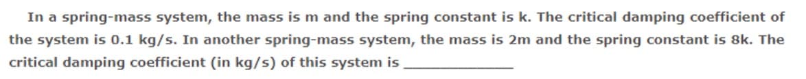 In a spring-mass system, the mass is m and the spring constant is k. The critical damping coefficient of
the system is 0.1 kg/s. In another spring-mass system, the mass is 2m and the spring constant is 8k. The
critical damping coefficient (in kg/s) of this system is
