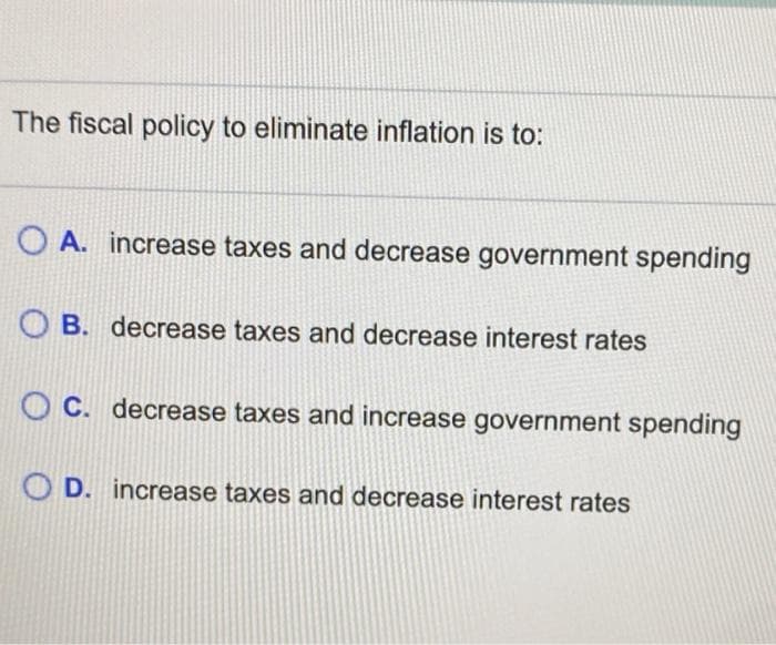 The fiscal policy to eliminate inflation is to:
OA. increase taxes and decrease government spending
OB. decrease taxes and decrease interest rates
OC. decrease taxes and increase government spending
OD. increase taxes and decrease interest rates