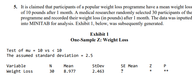 5. It is claimed that participants of a popular weight loss programme have a mean weight loss
of 10 pounds after 1 month. A medical researcher randomly selected 30 participants of the
programme and recorded their weight loss (in pounds) after 1 month. The data was inputted
into MINITAB for analysis. Exhibit 1, below, was subsequently generated.
Exhibit 1
One-Sample Z: Weight Loss
Test of mu = 10 vs < 10
The assumed standard deviation = 2.5
Variable
Weight Loss
N
Mean
30 8.977
StDev
2.463
SE Mean
?
Z P
*
**