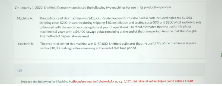 On January 1, 2022, Sheffield Company purchased the following two machines for use in its production process.
Machine A:
Machine B:
(a)
The cash price of this machine was $41,000. Related expenditures also paid in cash included: sales tax $1,650,
shipping costs $200, insurance during shipping $50, installation and testing costs $90, and $200 of oil and lubricants
to be used with the machinery during its first year of operations. Sheffield estimates that the useful life of the
machine is 5 years with a $4,400 salvage value remaining at the end of that time period. Assume that the straight-
line method of depreciation is used.
The recorded cost of this machine was $180,000. Sheffield estimates that the useful life of the machine is 4 years
with a $10,000 salvage value remaining at the end of that time period.
Prepare the following for Machine A. (Round answers to O decimal places, eg. 5,125. List all debit entries before credit entries. Credit