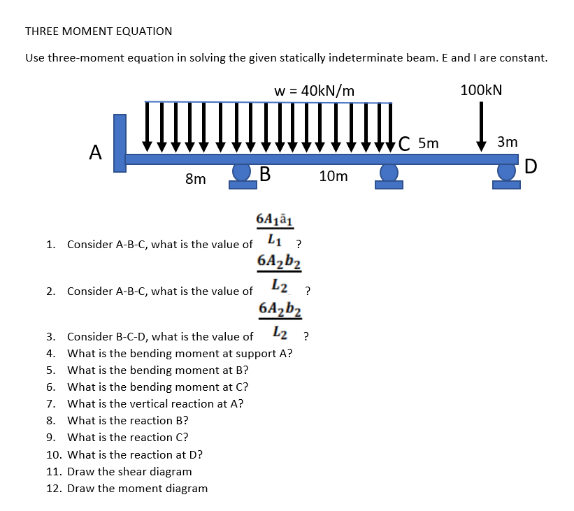 THREE MOMENT EQUATION
Use three-moment equation in solving the given statically indeterminate beam. E and I are constant.
w = 40kN/m
100KN
C 5m
3m
A
D
8m OB
10m
6Ajā1
1. Consider A-B-C, what is the value of 1 ?
6A2b2
2. Consider A-B-C, what is the value of
L2 ?
6Azb2
3. Consider B-C-D, what is the value of L2 ?
4. What is the bending moment at support A?
5. What is the bending moment at B?
6. What is the bending moment at C?
7. What is the vertical reaction at A?
8. What is the reaction B?
9. What is the reaction C?
10. What is the reaction at D?
11. Draw the shear diagram
12. Draw the moment diagram
