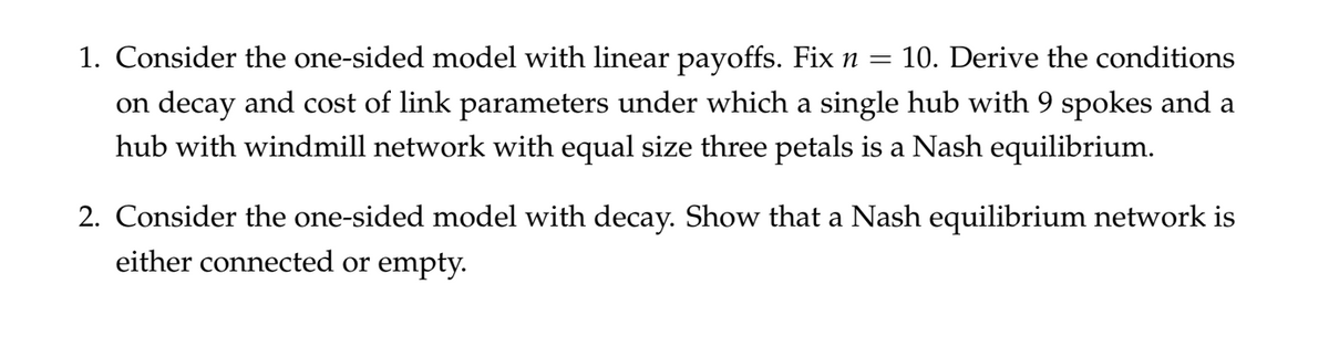 1. Consider the one-sided model with linear payoffs. Fix n =
10. Derive the conditions
on decay and cost of link parameters under which a single hub with 9 spokes and a
hub with windmill network with equal size three petals is a Nash equilibrium.
2. Consider the one-sided model with decay. Show that a Nash equilibrium network is
either connected or empty.
