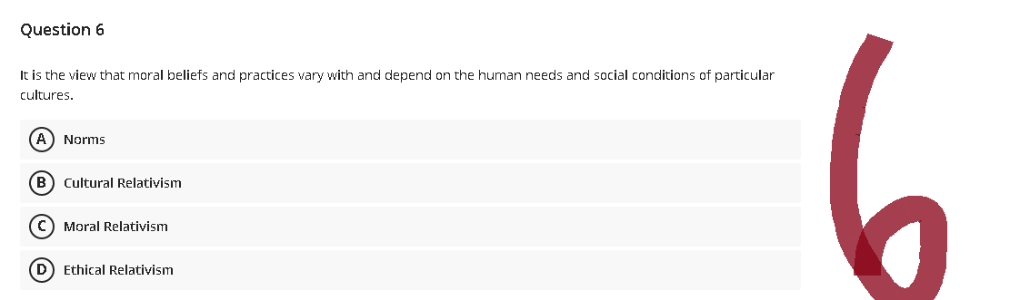 Question 6
It is the view that moral beliefs and practices vary with and depend on the human needs and social conditions of particular
cultures.
A) Norms
(B) Cultural Relativism
(C) Moral Relativism
(D) Ethical Relativism
(