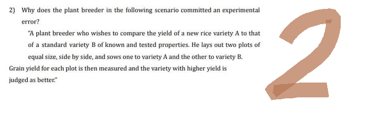 2) Why does the plant breeder in the following scenario committed an experimental
error?
"A plant breeder who wishes to compare the yield of a new rice variety A to that
of a standard variety B of known and tested properties. He lays out two plots of
equal size, side by side, and sows one to variety A and the other to variety B.
Grain yield for each plot is then measured and the variety with higher yield is
judged as better."
2