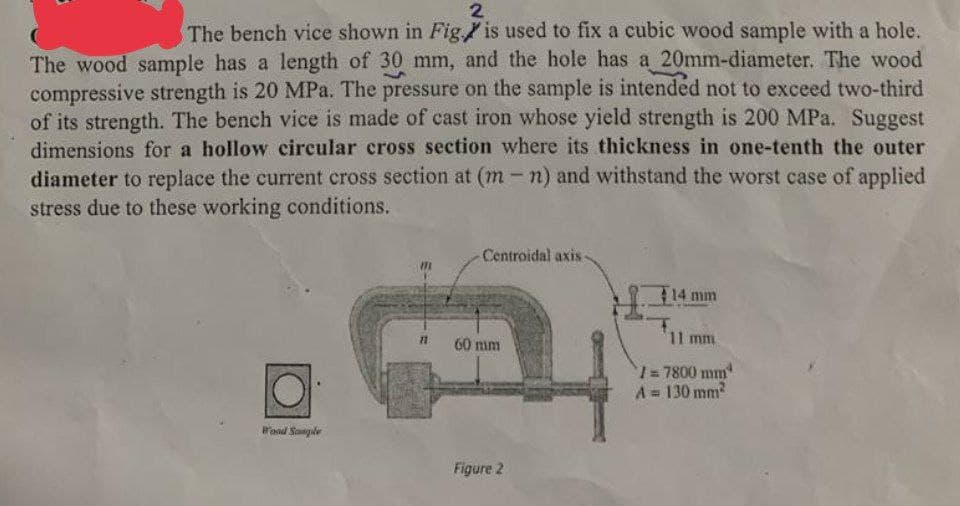 2
The bench vice shown in Fig. is used to fix a cubic wood sample with a hole.
The wood sample has a length of 30 mm, and the hole has a 20mm-diameter. The wood
compressive strength is 20 MPa. The pressure on the sample is intended not to exceed two-third
of its strength. The bench vice is made of cast iron whose yield strength is 200 MPa. Suggest
dimensions for a hollow circular cross section where its thickness in one-tenth the outer
diameter to replace the current cross section at (m-n) and withstand the worst case of applied
stress due to these working conditions.
Wood Sample
11
-Centroidal axis
60 mm
Figure 2
14 mm
11 mm
1=7800 mm
A = 130 mm²