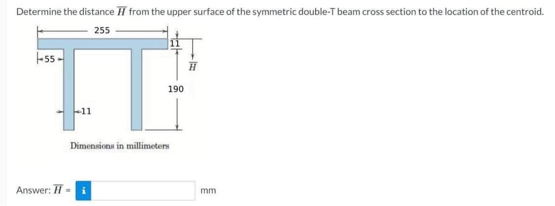 Determine the distance from the upper surface of the symmetric double-T beam cross section to the location of the centroid.
255
55.
IT
11
Answer: H=
190
Dimensions in millimeters
= i
H
mm