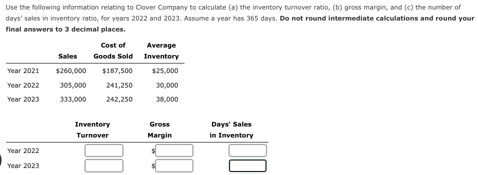 Use the following information relating to Clover Company to calculate (a) the inventory turnover ratio, (b) gross margin, and (c) the number of
days' sales in inventory ratio, for years 2022 and 2023. Assume a year has 365 days. Do not round intermediate calculations and round your
final answers to 3 decimal places.
Year 2021
Year 2022
Year 2023
Year 2022
Year 2023
Sales
$260,000
305,000
333,000
Cost of
Goods Sold
$187,500
241,250
242,250
Inventory
Turnover
Average
Inventory
$25,000
30,000
38,000
Gross
Margin
Days' Sales
in Inventory