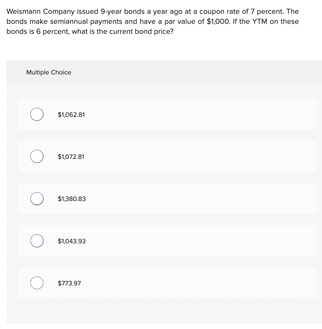 Weismann Company issued 9-year bonds a year ago at a coupon rate of 7 percent. The
bonds make semiannual payments and have a par value of $1,000. If the YTM on these
bonds is 6 percent, what is the current bond price?
Multiple Choice
$1,062.81
$1,072.81
$1,380.83
$1,043.93
$773.97