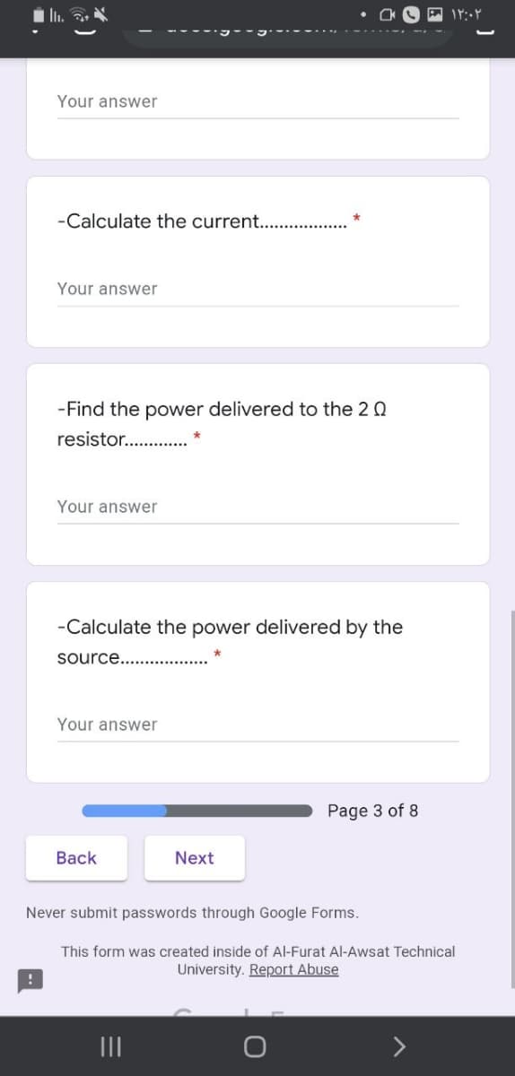 Your answer
-Calculate the current...
Your answer
-Find the power delivered to the 2 0
resistor..
Your answer
-Calculate the power delivered by the
source...
Your answer
Page 3 of 8
Back
Next
Never submit passwords through Google Forms.
This form was created inside of Al-Furat Al-Awsat Technical
University. Report Abuse
