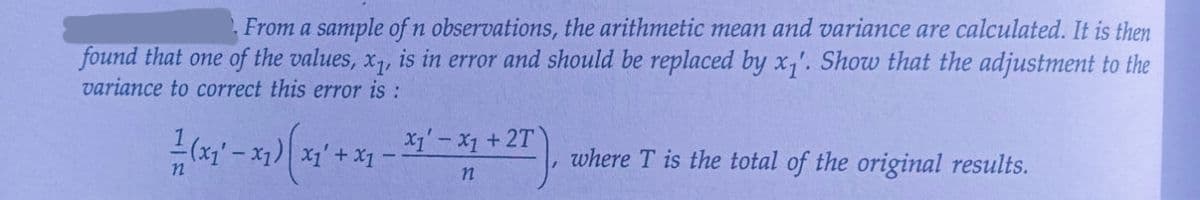 From a sample of n observations, the arithmetic mean and variance are calculated. It is then
found that one of the values, x₁, is in error and should be replaced by x₁'. Show that the adjustment to the
variance to correct this error is :
+2T
'-
(x₁ - x1)(x1 + x1 - 31²-31 + 27
X1 X1
n
where T is the total of the original results.