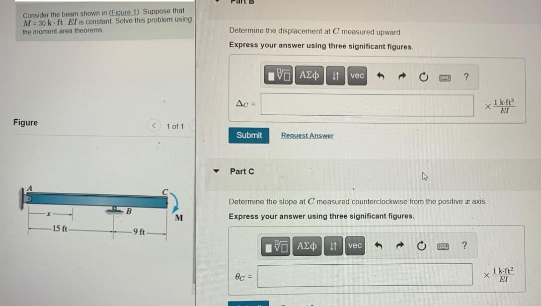 Consider the beam shown in (Eigure 1). Suppose that
M= 30 k ft. El is constant. Solve this problem using
the moment-area theorems
Figure
15 ft
B
-9 ft
1 of 1
M
Determine the displacement at C measured upward.
Express your answer using three significant figures.
195] ΑΣΦ ↓↑ vec
Ac =
Submit
Part C
Request Answer
0c =
D
?
Determine the slope at C measured counterclockwise from the positive x axis.
Express your answer using three significant figures.
1ΨΕΙ ΑΣΦ ↓1 vec
x 1 k-ft³
EI
?
X
1 k-ft²
EI