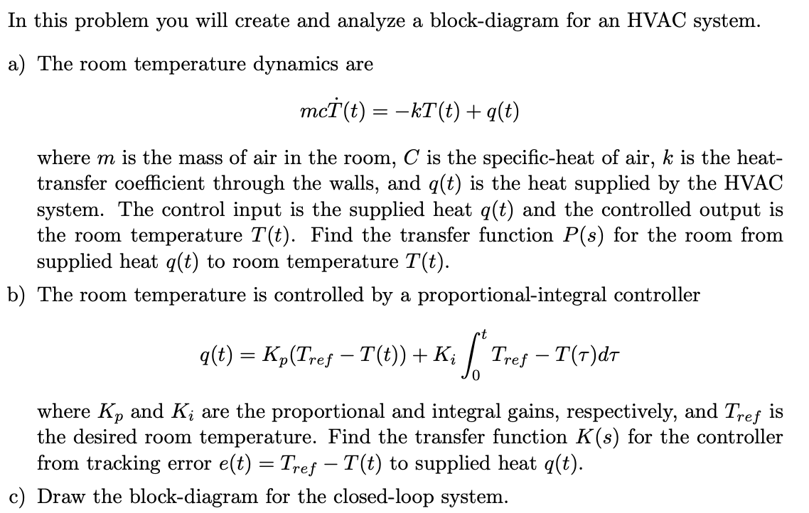 In this problem you will create and analyze a block-diagram for an HVAC system.
a) The room temperature dynamics are
mcT'(t) = –KT(t) +q(t)
where m is the mass of air in the room, C is the specific-heat of air, k is the heat-
transfer coefficient through the walls, and q(t) is the heat supplied by the HVAC
system. The control input is the supplied heat q(t) and the controlled output is
the room temperature T(t). Find the transfer function P(s) for the room from
supplied heat q(t) to room temperature T(t).
b) The room temperature is controlled by a proportional-integral controller
q(t) = K„(Tref – T(t)) + K; |
| Tref – T(7)dr
-
where Kp and K; are the proportional and integral gains, respectively, and Tref is
the desired room temperature. Find the transfer function K(s) for the controller
from tracking error e(t) = Tref – T(t) to supplied heat q(t).
Draw the block-diagram for the closed-loop system.
