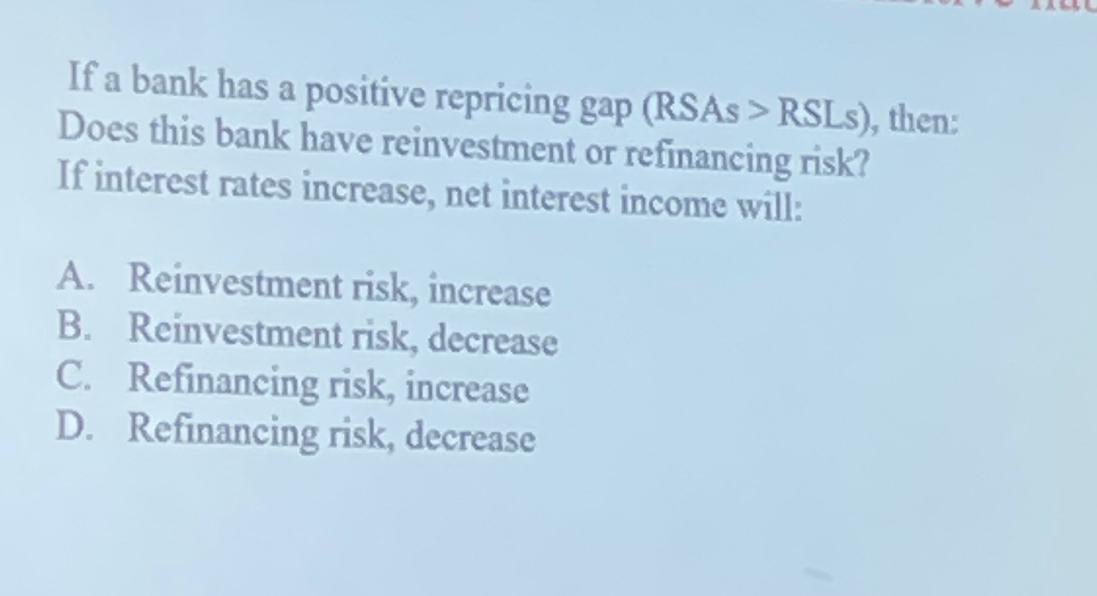 If a bank has a positive repricing gap (RSAs > RSLs), then:
Does this bank have reinvestment or refinancing risk?
If interest rates increase, net interest income will:
A. Reinvestment risk, increase
B. Reinvestment risk, decrease
C. Refinancing risk, increase
D. Refinancing risk, decrease