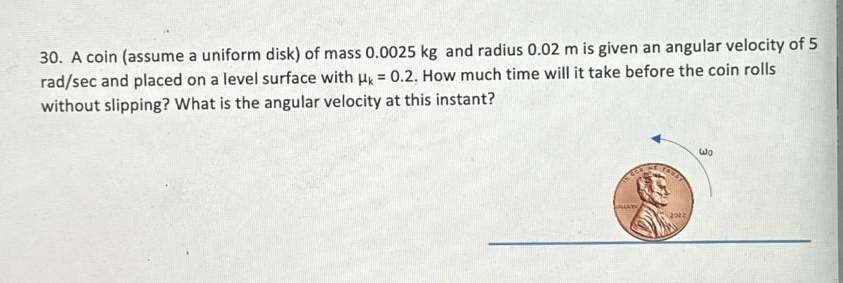 30. A coin (assume a uniform disk) of mass 0.0025 kg and radius 0.02 m is given an angular velocity of 5
rad/sec and placed on a level surface with μk = 0.2. How much time will it take before the coin rolls
without slipping? What is the angular velocity at this instant?
TRUST
2022
ωα