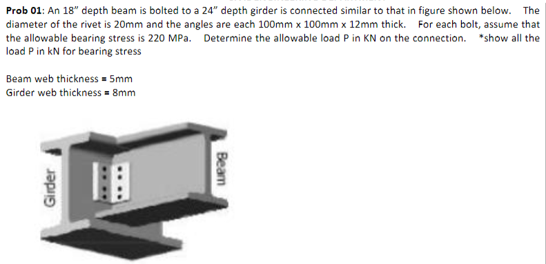 Prob 01: An 18" depth beam is bolted to a 24" depth girder is connected similar to that in figure shown below. The
diameter of the rivet is 20mm and the angles are each 100mm x 100mm x 12mm thick. For each bolt, assume that
the allowable bearing stress is 220 MPa. Determine the allowable load P in KN on the connection. *show all the
load P in kN for bearing stress
Beam web thickness = 5mm
Girder web thickness = 8mm
Girder
Beam
