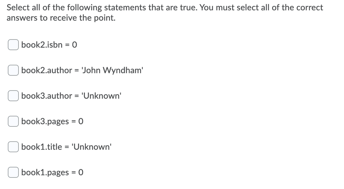 Select all of the following statements that are true. You must select all of the correct
answers to receive the point.
book2.isbn = 0
%3D
| book2.author = 'John Wyndham'
book3.author = 'Unknown'
book3.pages = 0
%3D
book1.title = 'Unknown'
book1.pages = 0
