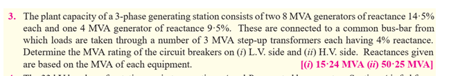 3. The plant capacity of a 3-phase generating station consists of two 8 MVA generators of reactance 14:5%
each and one 4 MVA generator of reactance 9:5%. These are connected to a common bus-bar from
which loads are taken through a number of 3 MVA step-up transformers each having 4% reactance.
Determine the MVA rating of the circuit breakers on (i) L.V. side and (ii) H.V. side. Reactances given
are based on the MVA of each equipment.
[() 15-24 MVA (ii) 50-25 MVA]
