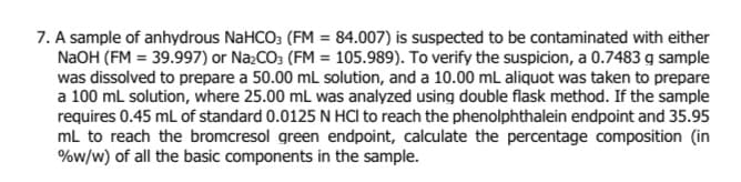 7. A sample of anhydrous NaHCO3 (FM = 84.007) is suspected to be contaminated with either
N2OH (FM = 39.997) or NażCO3 (FM = 105.989). To verify the suspicion, a 0.7483 g sample
was dissolved to prepare a 50.00 mL solution, and a 10.00 mL aliquot was taken to prepare
a 100 ml solution, where 25.00 mL was analyzed using double flask method. If the sample
requires 0.45 mL of standard 0.0125 N HCI to reach the phenolphthalein endpoint and 35.95
mL to reach the bromcresol green endpoint, calculate the percentage composition (in
%w/w) of all the basic components in the sample.
