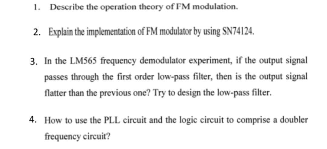 1. Describe the operation theory of FM modulation.
2. Explain the implementation of FM modulator by using SN74124.
3. In the LM565 frequency demodulator experiment, if the output signal
passes through the first order low-pass filter, then is the output signal
flatter than the previous one? Try to design the low-pass filter.
4. How to use the PLL circuit and the logic circuit to comprise a doubler
frequency circuit?
