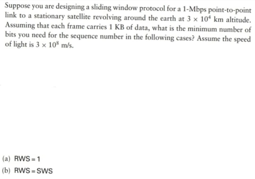 Suppose you are designing a sliding window protocol for a 1-Mbps point-to-point
link to a stationary satellite revolving around the earth at 3 x 104 km altitude.
Assuming that each frame carries 1 KB of data, what is the minimum number of
bits you need for the sequence number in the following cases? Assume the speed
of light is 3 x 108 m/s.
(a) RWS=1
(b) RWS=SWS