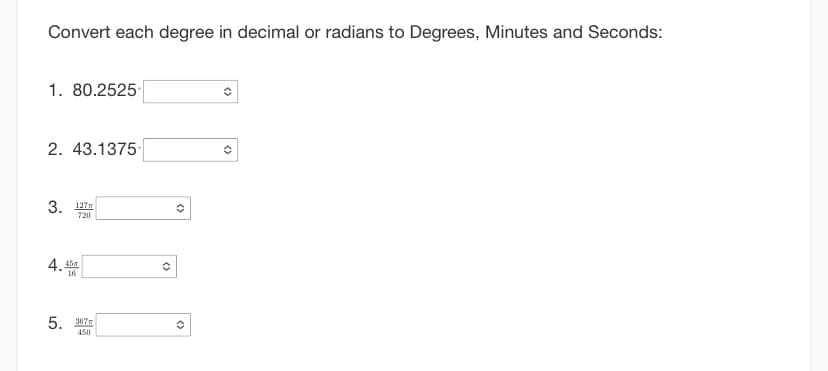 Convert each degree in decimal or radians to Degrees, Minutes and Seconds:
1. 80.2525
2. 43.1375
3. 127
720
4.45
16
5. 367m
450
✪
()
<>