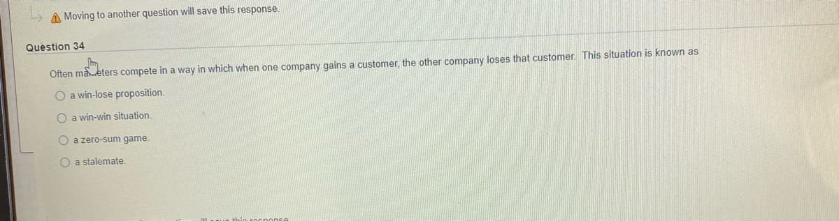 A Moving to another question will save this response.
Question 34
Often maeters compete in a way in which when one company gains a customer, the other company loses that customer. This situation is known as
O a win-lose proposition.
O a win-win situation.
O a zero-sum game.
O a stalemate.
