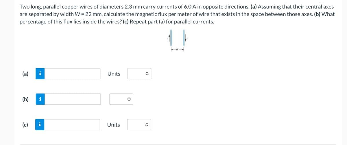 (c)
Two long, parallel copper wires of diameters 2.3 mm carry currents of 6.0 A in opposite directions. (a) Assuming that their central axes
are separated by width W = 22 mm, calculate the magnetic flux per meter of wire that exists in the space between those axes. (b) What
percentage of this flux lies inside the wires? (c) Repeat part (a) for parallel currents.
(a) i
(b)
Mi
Units
Units