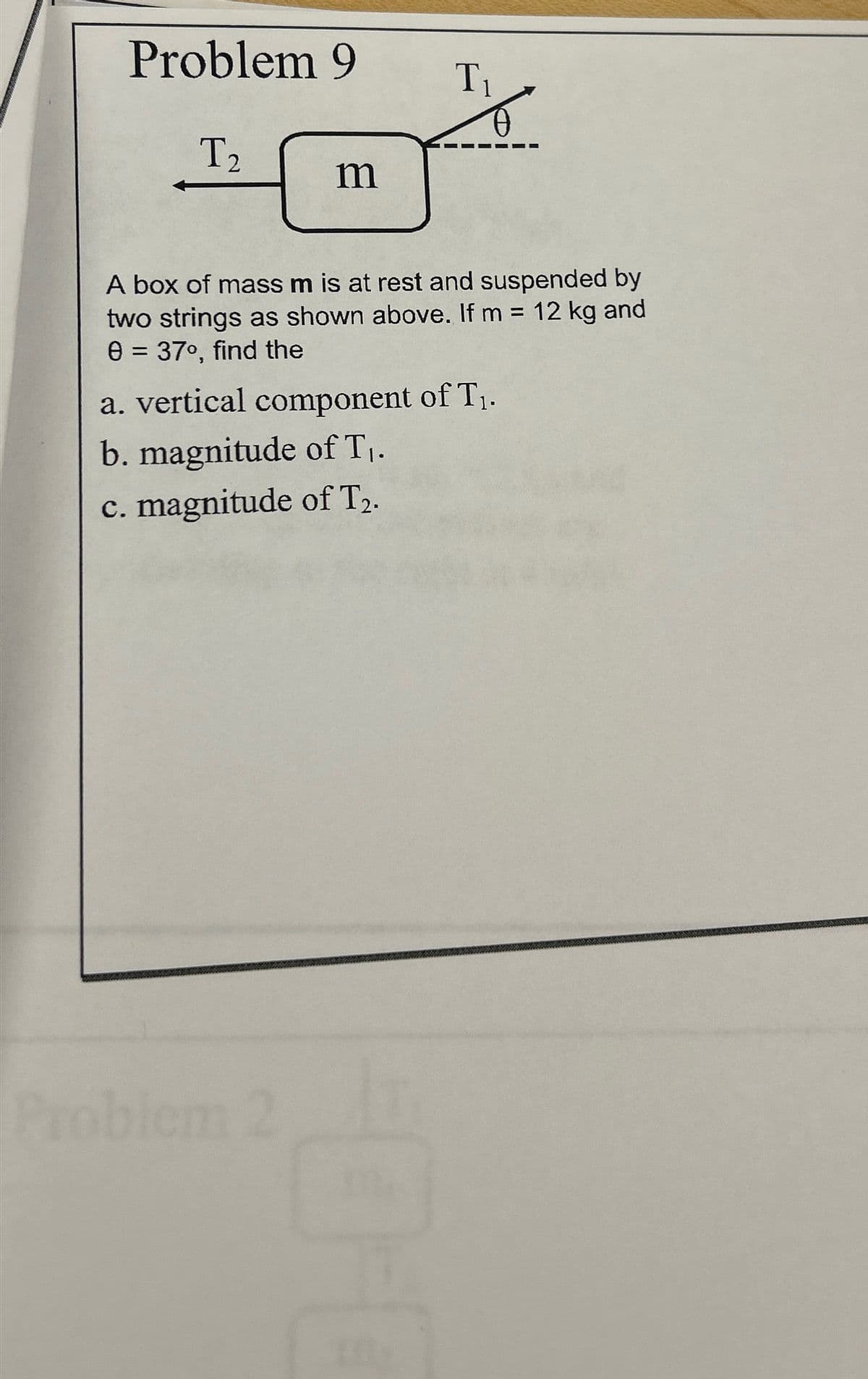 Problem 9
T₁
T₂
m
A box of mass m is at rest and suspended by
two strings as shown above. If m = 12 kg and
0 = 37°, find the
a. vertical component of T₁.
b. magnitude of T₁.
c. magnitude of T2.
Problem
2