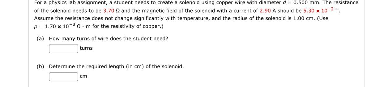 For a physics lab assignment, a student needs to create a solenoid using copper wire with diameter d = 0.500 mm. The resistance
of the solenoid needs to be 3.70 and the magnetic field of the solenoid with a current of 2.90 A should be 5.30 x 10-2 T.
Assume the resistance does not change significantly with temperature, and the radius of the solenoid is 1.00 cm. (Use
p = 1.70 x 1080 m for the resistivity of copper.)
(a) How many turns of wire does the student need?
turns
(b) Determine the required length (in cm) of the solenoid.
cm