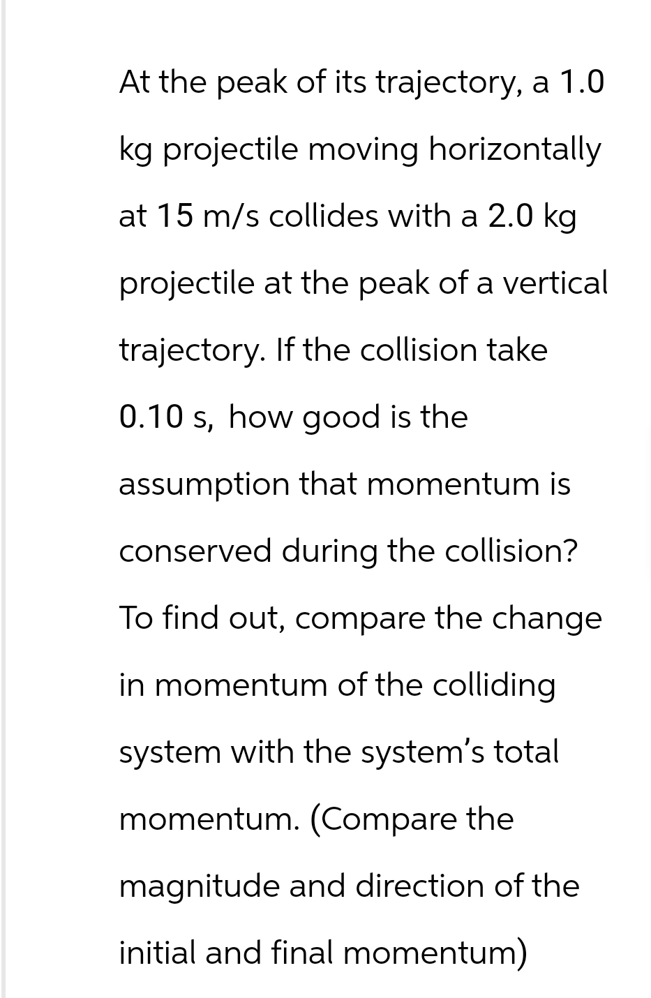 At the peak of its trajectory, a 1.0
kg projectile moving horizontally
at 15 m/s collides with a 2.0 kg
projectile at the peak of a vertical
trajectory. If the collision take
0.10 s, how good is the
assumption that momentum is
conserved during the collision?
To find out, compare the change
in momentum of the colliding.
system with the system's total
momentum. (Compare the
magnitude and direction of the
initial and final momentum)