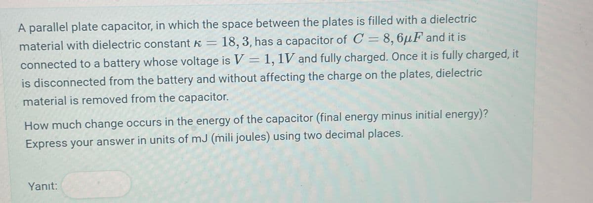 A parallel plate capacitor, in which the space between the plates is filled with a dielectric
material with dielectric constant k = 18, 3, has a capacitor of C = 8, 6μF and it is
connected to a battery whose voltage is V = 1,1V and fully charged. Once it is fully charged, it
is disconnected from the battery and without affecting the charge on the plates, dielectric
material is removed from the capacitor.
How much change occurs in the energy of the capacitor (final energy minus initial energy)?
Express your answer in units of mJ (mili joules) using two decimal places.
Yanıt: