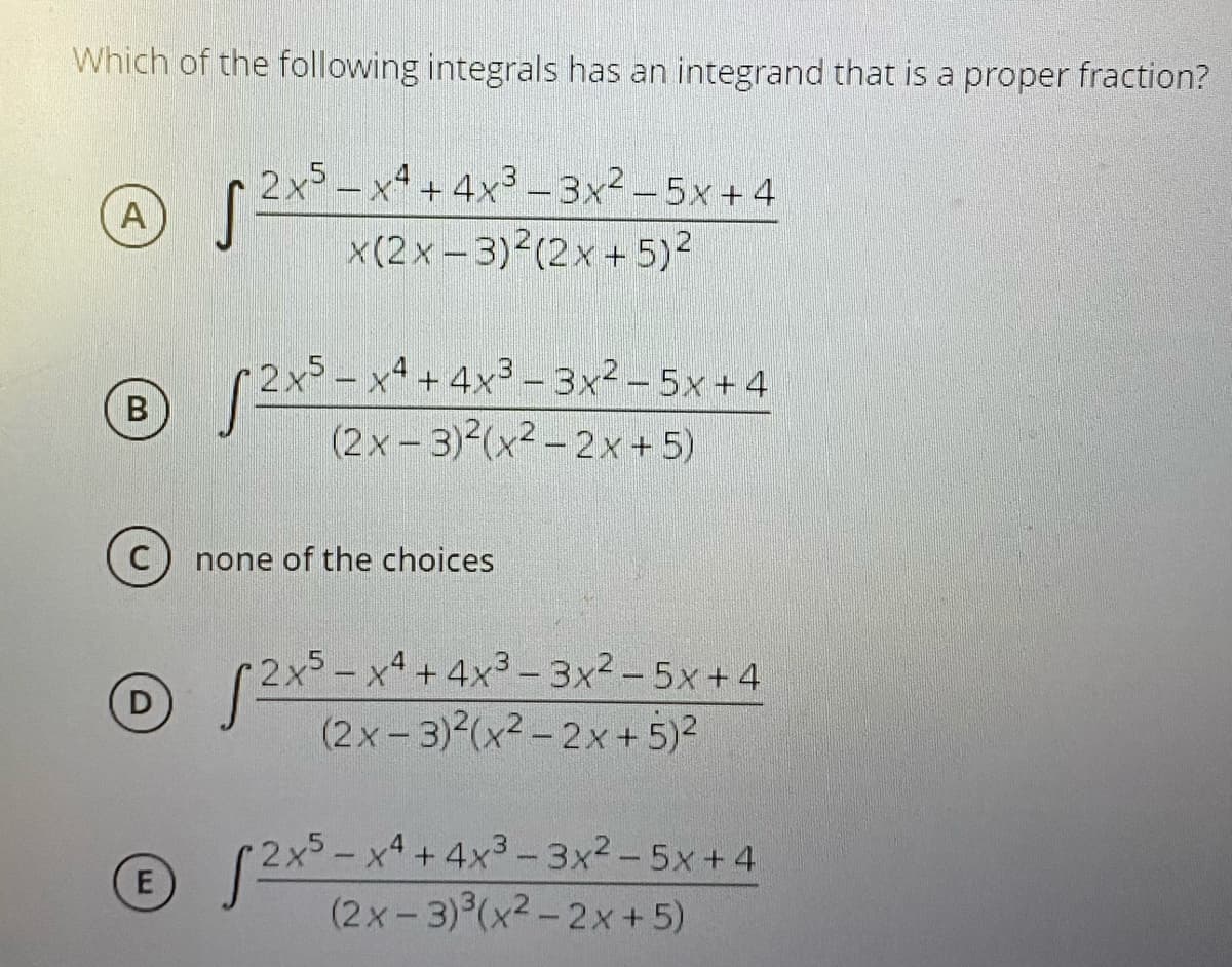Which of the following integrals has an integrand that is a proper fraction?
2x5 – x4 + 4x3 -3x2-5x + 4
A
x(2x - 3)2(2x +5)2
2x5 – x4 + 4x3 - 3x2 – 5x + 4
B
(2x - 3)2(x² – 2x+5)
none of the choices
2x5-x4 +4x3- 3x2-5x+4
(2x- 3)2(x² - 2x + 5)2
(2x5-x4+4x3-3x2-5x+4
(2x-3) (x2-2x +5)
