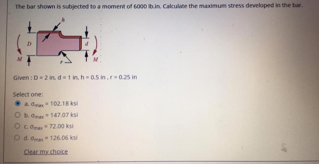 The bar shown is subjected to a moment of 6000 lb.in. Calculate the maximum stress developed in the bar.
D.
Given : D = 2 in, d = 1 in, h = 0.5 in ,r = 0.25 in
Select one:
a. Omax = 102.18 ksi
O b. Omax = 147.07 ksi
O c. Omax = 72.00 ksi
O d. Omax = 126.06 ksi
Clear my choice
