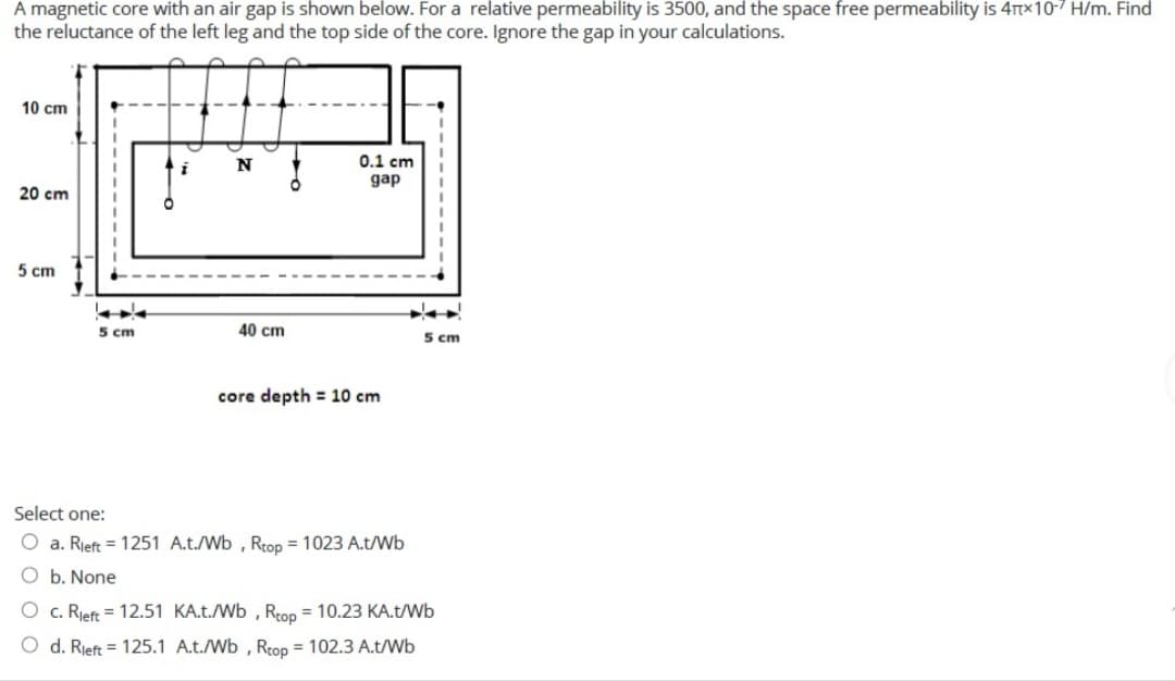 A magnetic core with an air gap is shown below. For a relative permeability is 3500, and the space free permeability is 4TTX10-7 H/m. Find
the reluctance of the left leg and the top side of the core. Ignore the gap in your calculations.
10 cm
0.1 cm
gap
20 cm
5 cm
5 cm
40 cm
5 cm
core depth = 10 cm
Select one:
O a. Rieft = 1251 A.t./Wb , Rtop = 1023 A.t/Wb
O b. None
O c. Rieft = 12.51 KA.t./Wb , Reop = 10.23 KA.t/Wb
O d. Rieft = 125.1 A.t./Wb , Rtop = 102.3 A.t/Wb
