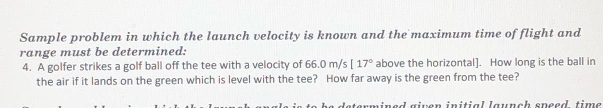 Sample problem in which the launch velocity is known and the maximum time of flight and
range must be determined:
4. A golfer strikes a golf ball off the tee with a velocity of 66.0 m/s [ 17° above the horizontal]. How long is the ball in
the air if it lands on the green which is level with the tee? How far away is the green from the tee?
anglo jo to ha determined given initial launch speed, time
