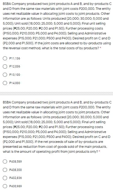 BSBA Company produced two joint products A and B. and by-products
and D from the same raw materials with joint costs P200,000. The entity
uses net realizable value in allocating joint costs to joint products. Other
information are as follows: Units produced (20.000; 30,000: 5.000 and
5,000); Unit sold (18.000: 25.000; 5,000 and 5.000); Final unit selling
prices (P25.00: P20.00; 2.00 and P1.50): Further processing costs
(P150.000; P210.000; P5,000 and P4,000); Selling and Administrative
expenses (P15,000: P21,000; P500 and P400); Desired profit on C and D
(P2,000 and P1,500). If the joint costs are allocated to by-products using
the reversal cost method, what is the total costs of by products?*
P11,136
P12,036
P13,100
P14,000
BSBA Company produced two joint products A and B. and by-products C
and D from the same raw materials with joint costs P200,000. The entity
uses net realizable value in allocating joint costs to joint products. Other
information are as follows: Units produced (20.000; 30,000: 5,000 and
5,000); Unit sold (18.000: 25.000; 5,000 and 5.000); Final unit selling
prices (P25.00: P20.00; 92.00 and P1.50): Further processing costs
(P150,000; P210.000; P5,000 and P4,000); Selling and Administrative
expenses (P15,000: P21,000: P500 and P400); Desired profit on C and D
(P2,000 and P1,500). If the net proceeds of sale of by-products are
presented as reduction from cost of goods sold of the main products,
what is the amount of operating profit from joint products only?*
P438,589
P438,300
P432,836
P430,989