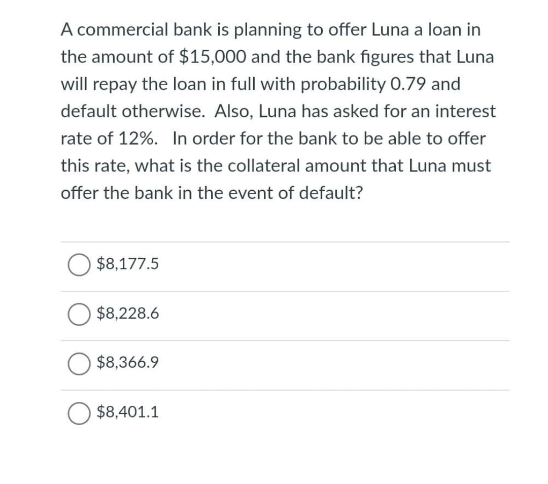 A commercial bank is planning to offer Luna a loan in
the amount of $15,000 and the bank figures that Luna
will repay the loan in full with probability 0.79 and
default otherwise. Also, Luna has asked for an interest
rate of 12%. In order for the bank to be able to offer
this rate, what is the collateral amount that Luna must
offer the bank in the event of default?
$8,177.5
$8,228.6
$8,366.9
$8,401.1
