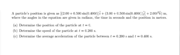 A particle's position is given as [(2.00 + 0.500 sin(0.4001))î + (3.00 + 0.500 sin(0.4004))ĵ] + 2.00/²k) m,
where the angles in the equation are given in radians, the time in seconds and the position in meters.
(a) Determine the position of the particle at t = 0.
(b) Determine the speed of the particle at t = 0.200 s.
(c) Determine the average acceleration of the particle betweent = 0.200 s and t = 0.400 s.
