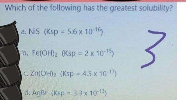 Which of the following has the greatest solubility?
a. Nis (Ksp = 5.6 x 10-16)
3.
%3D
b. Fe(OH)2 (Ksp = 2 x 10 15)
C. Zn(OH)2 (Ksp = 4.5 x 10 17)
%3D
d. AgBr (Ksp = 3.3 x 10-13)
