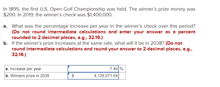 In 1895, the first U.S. Open Golf Championship was held. The winner's prize money was
$200. In 2019, the winner's check was $1,400,000.
a. What was the percentage increase per year in the winner's check over this period?
(Do not round intermediate calculations and enter your answer as a percent
rounded to 2 decimal places, e.g., 32.16.)
b. If the winner's prize increases at the same rate, what will it be in 2038? (Do not
round intermediate calculations and round your answer to 2 decimal places, e.g.,
32.16.)
a. Increase per year
b. Winners prize in 2038
$
GA
7.40 %
4,126,071.04