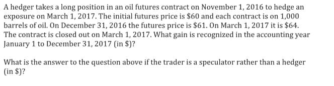 A hedger takes a long position in an oil futures contract on November 1, 2016 to hedge an
exposure on March 1, 2017. The initial futures price is $60 and each contract is on 1,000
barrels of oil. On December 31, 2016 the futures price is $61. On March 1, 2017 it is $64.
The contract is closed out on March 1, 2017. What gain is recognized in the accounting year
January 1 to December 31, 2017 (in $)?
What is the answer to the question above if the trader is a speculator rather than a hedger
(in $)?