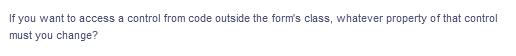 If you want to access a control from code outside the form's class, whatever property of that control
must you change?
